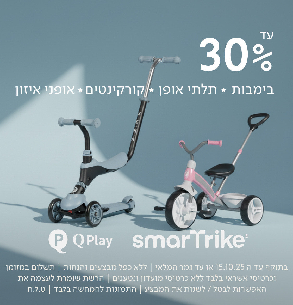 עד 30%
בימבות ✦ תלתני אופן ✦ קורקינטים ✦ אופני איזון
QPlay smarTrike
בתוקף עד ה־15.10.25 או עד גמר המלאי | ללא כפל מבצעים והנחות | תשלום במזומן וכרטיסי אשראי בלבד ללא כרטיסי מועדון ונטענים | הרשת שומרת לעצמה את האפשרות לבטל/לשנות את המבצע | התמונות להמחשה בלבד | ט.ל.ח