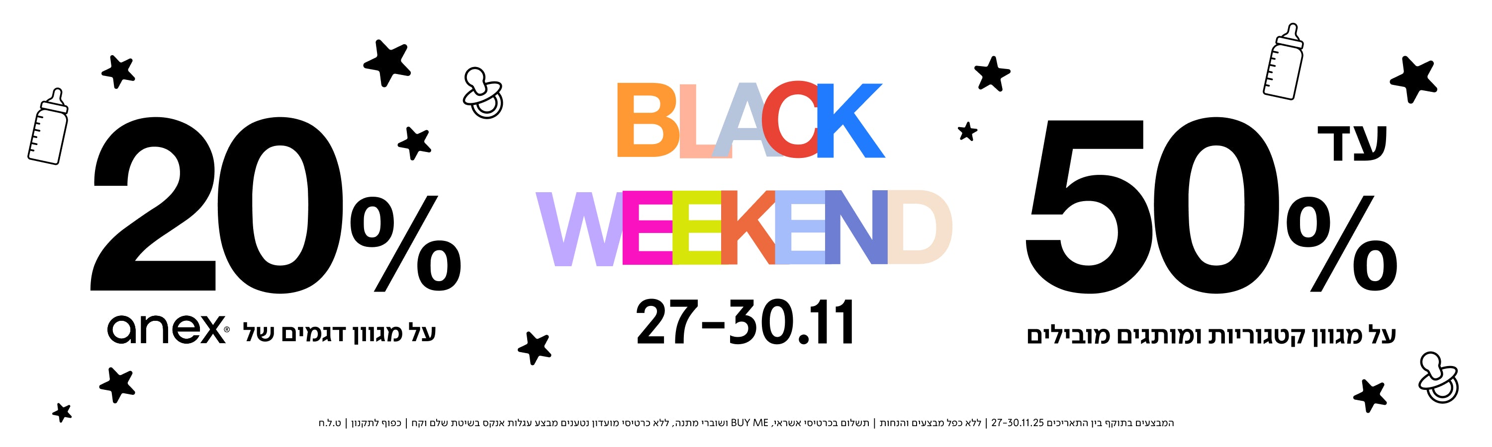 עד 50% על מגוון קטגוריות ומוצרים מובילים
BLACK WEEKEND
27–30.11
20% על מגוון דגמים של anex
המבצעים בתאריכים 27-30.11.25 |ללא כפל מבצעים והbju, | תשלום בכרטיסי אשראי BUY ME ושוברי מתנה, ללא כרטיסי מועדון נטענים | מבצע עגלות אנקס בשיטת שלם וקח | כפוף לתקנון | ט.ל.ח