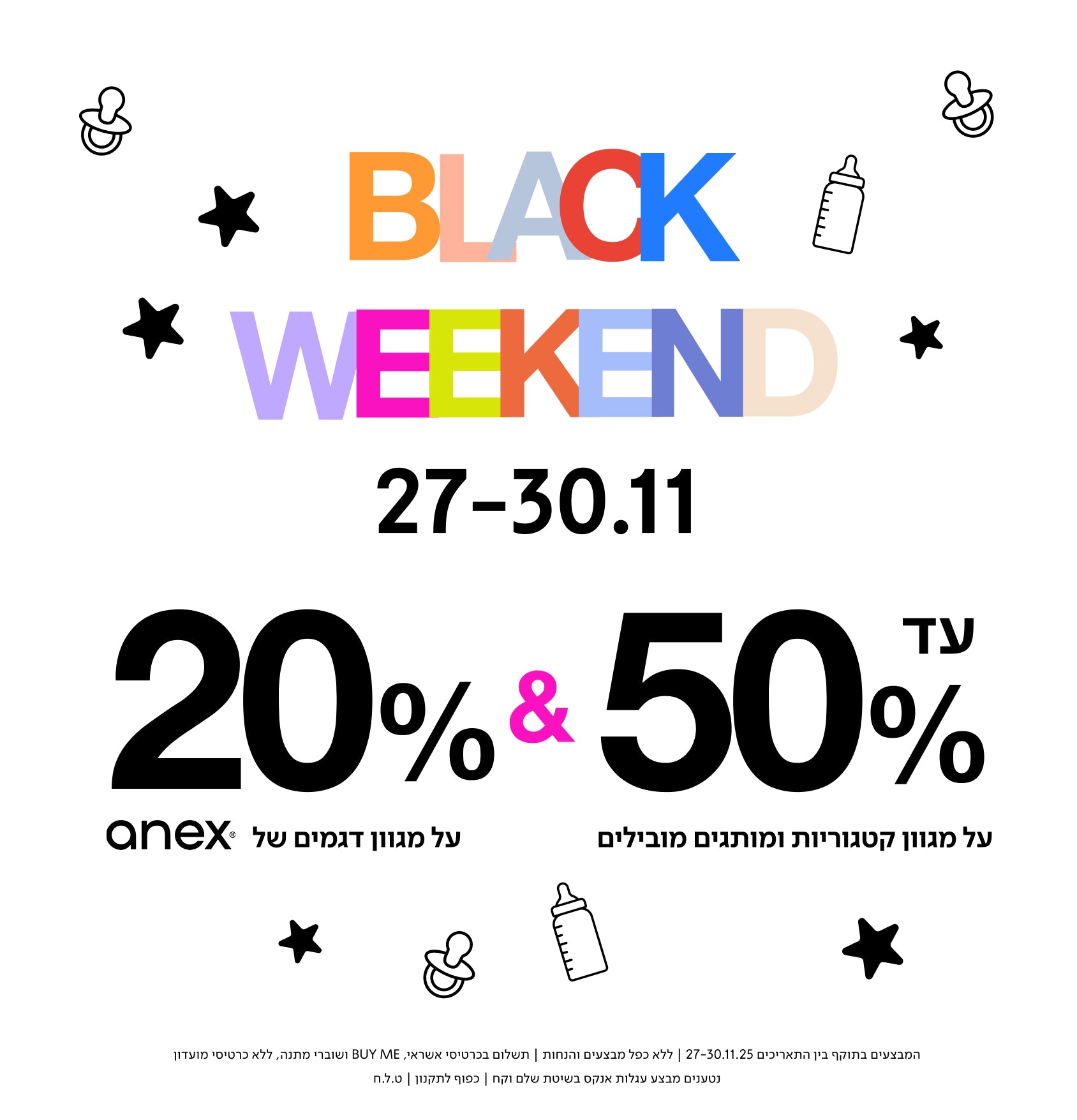 עד 50% על מגוון קטגוריות ומוצרים מובילים
BLACK WEEKEND
27–30.11
20% על מגוון דגמים של anex
המבצעים בתאריכים 27-30.11.25 |ללא כפל מבצעים והbju, | תשלום בכרטיסי אשראי BUY ME ושוברי מתנה, ללא כרטיסי מועדון נטענים | מבצע עגלות אנקס בשיטת שלם וקח | כפוף לתקנון | ט.ל.ח