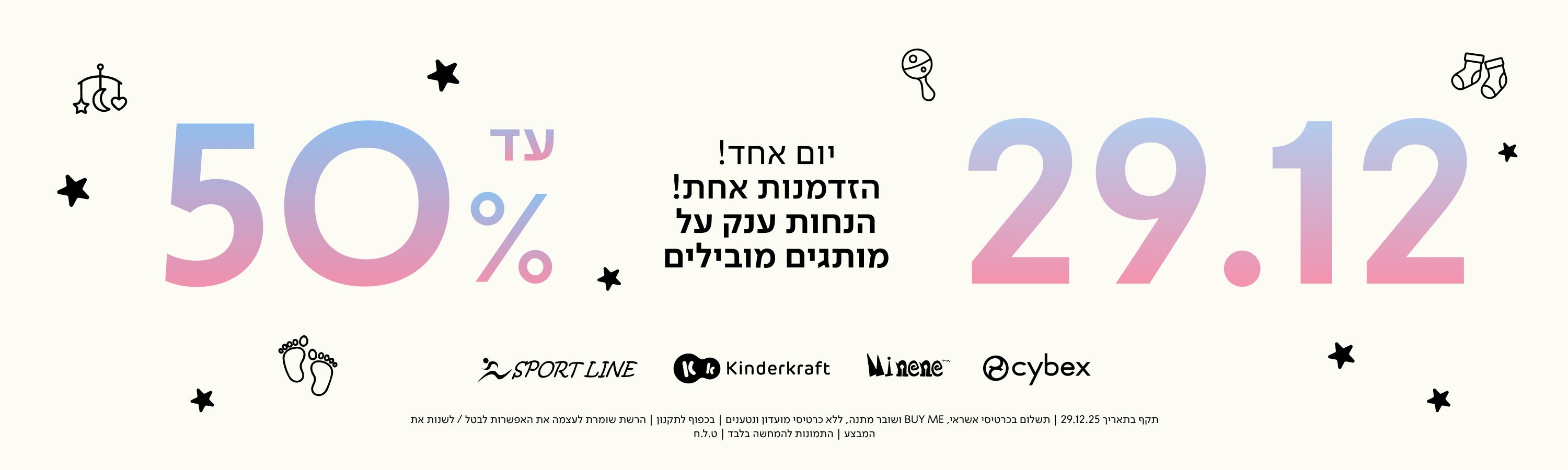 29.12 יום אחד! הזדמנות אחת! הנחות ענק על מותגים מובילים עד 50%
SPORT LINE
Kinderkraft
Minene
cybex
תקף בתאריך 29.12.25 | תשלום בכרטיסי אשראי, BUY ME ושובר מתנה, ללא כרטיסי מועדון ונטענים | בכפוף לתקנון | הרשת שומרת לעצמה את האפשרות לבטל / לשנות את המבצע | התמונות להמחשה בלבד | ט.ל.ח