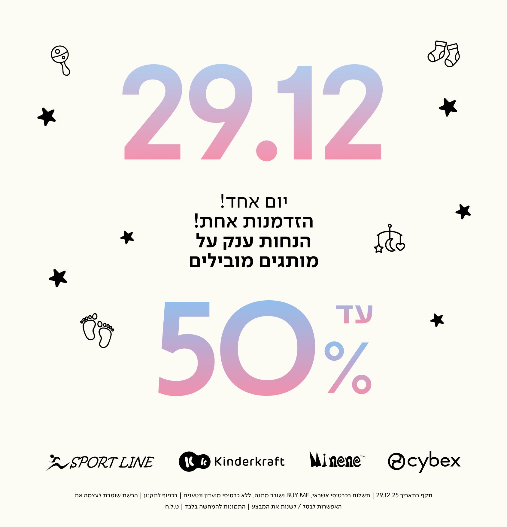 29.12 יום אחד! הזדמנות אחת! הנחות ענק על מותגים מובילים עד 50%
SPORT LINE
Kinderkraft
Minene
cybex
תקף בתאריך 29.12.25 | תשלום בכרטיסי אשראי, BUY ME ושובר מתנה, ללא כרטיסי מועדון ונטענים | בכפוף לתקנון | הרשת שומרת לעצמה את האפשרות לבטל / לשנות את המבצע | התמונות להמחשה בלבד | ט.ל.ח