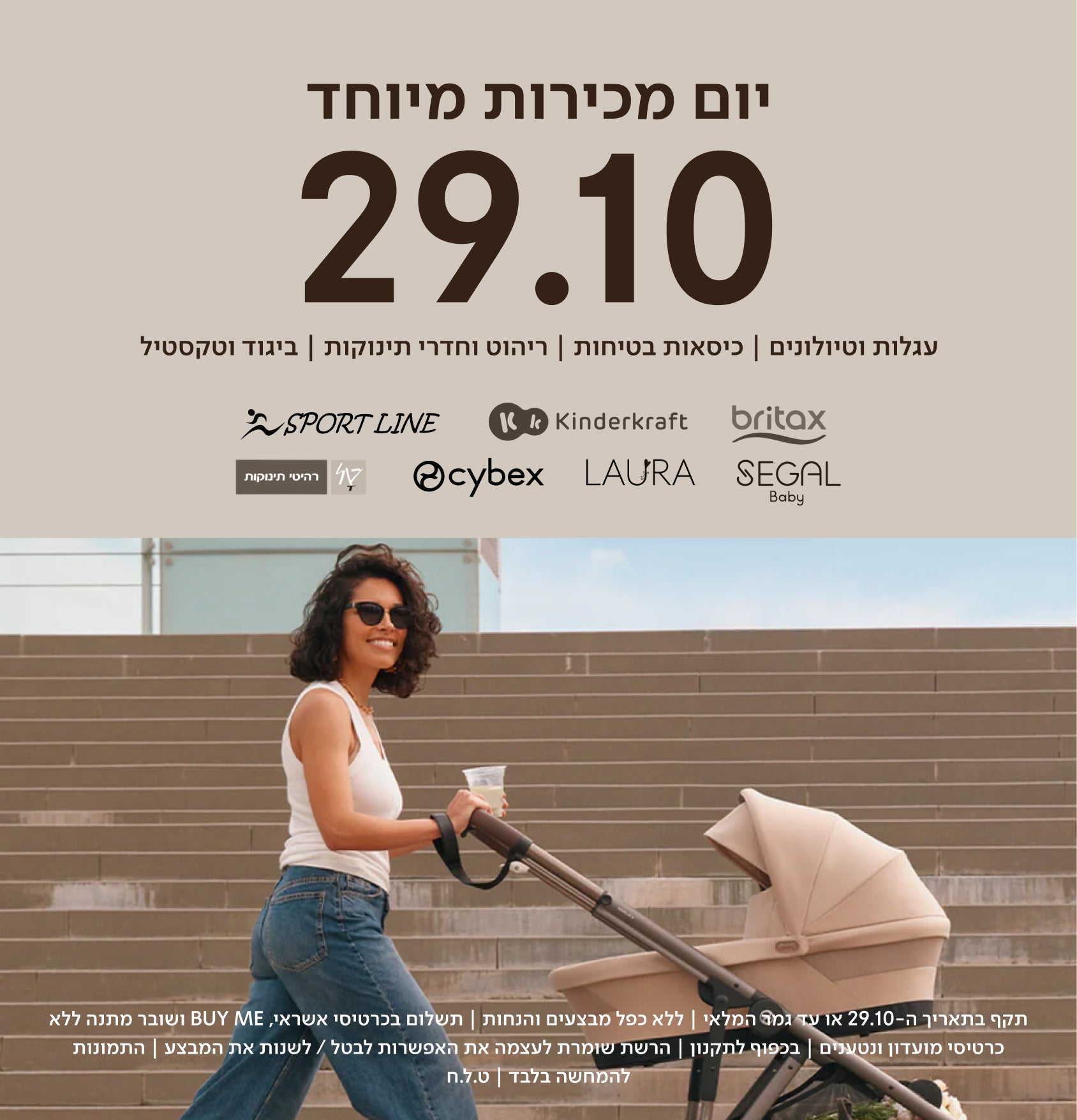 יום מכירות מיוחד 29.10 | עגלות וטיולונים כסאות בטיחות ריהוט וחדרי תינוקות ביגוד וטקסטיל
britax kinderkraft sport line cybex laura segal טל רהיטי תינוקות
תקף בתאריך ה-29.10 או עד גמר המלאי | ללא כפל מבצעים והנחות