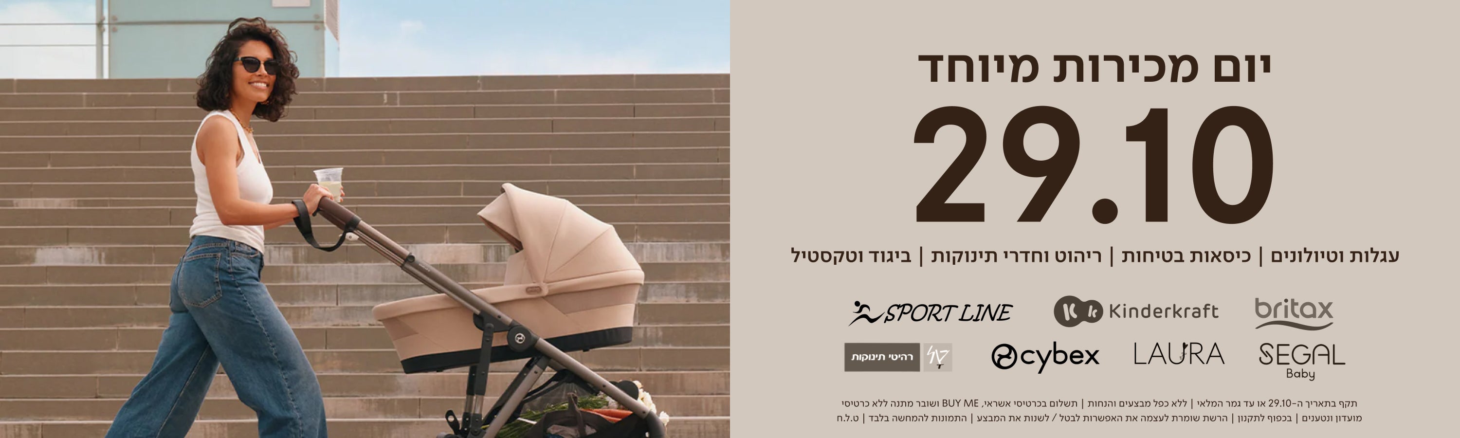 יום מכירות מיוחד 29.10 | עגלות וטיולונים כסאות בטיחות ריהוט וחדרי תינוקות ביגוד וטקסטיל
britax kinderkraft sport line cybex laura segal טל רהיטי תינוקות
תקף בתאריך ה-29.10 או עד גמר המלאי | ללא כפל מבצעים והנחות