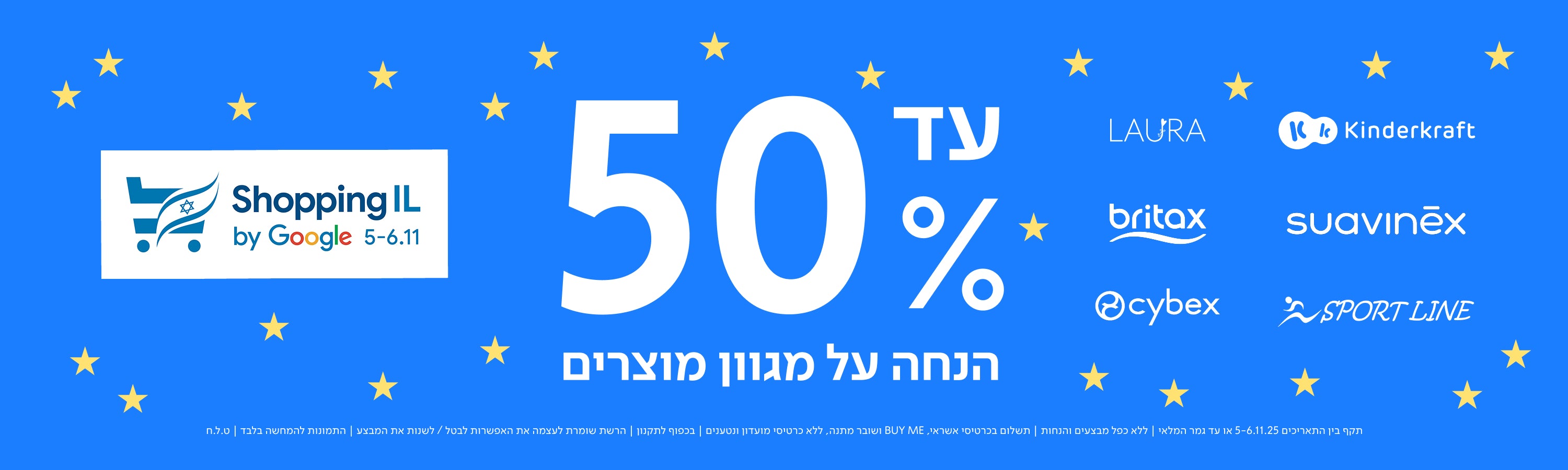 Shopping IL by Google 5–6.11
עד 50% הנחה על מגוון מוצרים
LAURA
Kinderkraft
britax
suavinēx
cybex
SPORT LINE
תקף בין התאריכים 5-6.11.25 או עד גמר המלאי | ללא כפל מבצעים והנחות | התשלום בכרטיס אשראי, ללא כרטיסי מועדון ונטענים | ללא BUY ME ושובר מתנה, ללא כרטיסי מועדון ונטענים | בכפוף לתקנון | הרשת שומרת לעצמה את האפשרות לבטל / לשנות את המבצע להתמונות להמחשה בלבד | ט.ל.ח