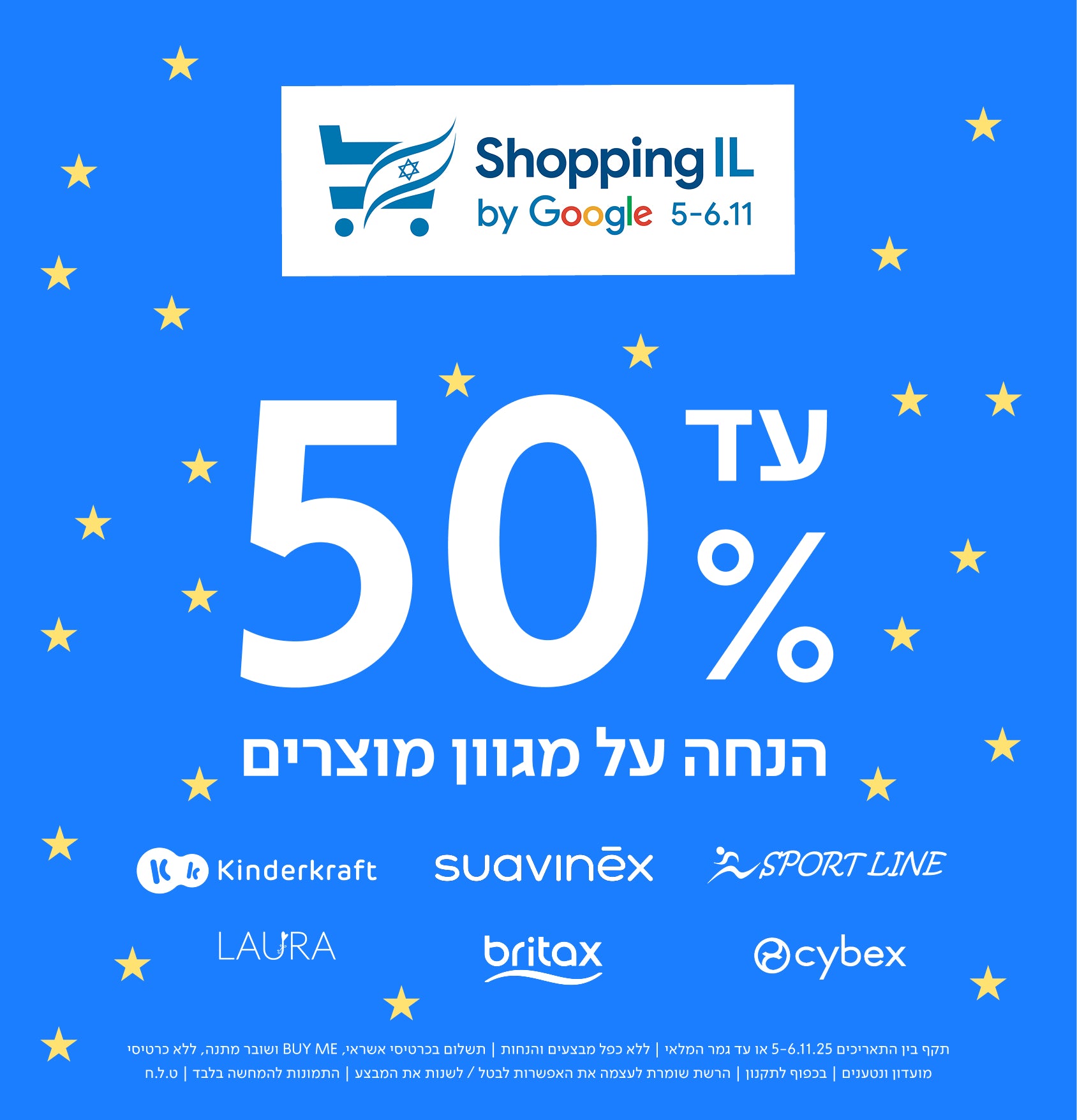 Shopping IL by Google 5–6.11
עד 50% הנחה על מגוון מוצרים
LAURA
Kinderkraft
britax
suavinēx
cybex
SPORT LINE
תקף בין התאריכים 5-6.11.25 או עד גמר המלאי | ללא כפל מבצעים והנחות | התשלום בכרטיס אשראי, ללא כרטיסי מועדון ונטענים | ללא BUY ME ושובר מתנה, ללא כרטיסי מועדון ונטענים | בכפוף לתקנון | הרשת שומרת לעצמה את האפשרות לבטל / לשנות את המבצע להתמונות להמחשה בלבד | ט.ל.ח