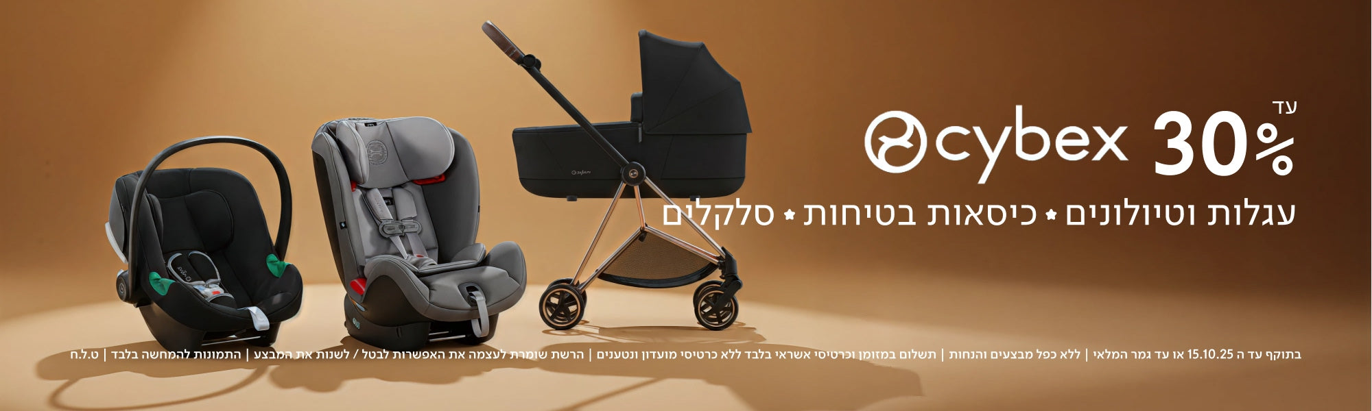 עד 30%
cybex
עגלות וטיולונים ✦ כיסאות בטיחות ✦ סלקלים
בתוקף עד ה-15.10.25 או עד גמר המלאי | ללא כפל מבצעים והנחות | תשלום במזומן וכרטיסי אשראי בלבד ללא כרטיסי מועדון ונטענים | הרשת שומרת לעצמה את האפשרות לבטל / לשנות את המבצע | התמונות להמחשה בלבד | ט.ל.ח