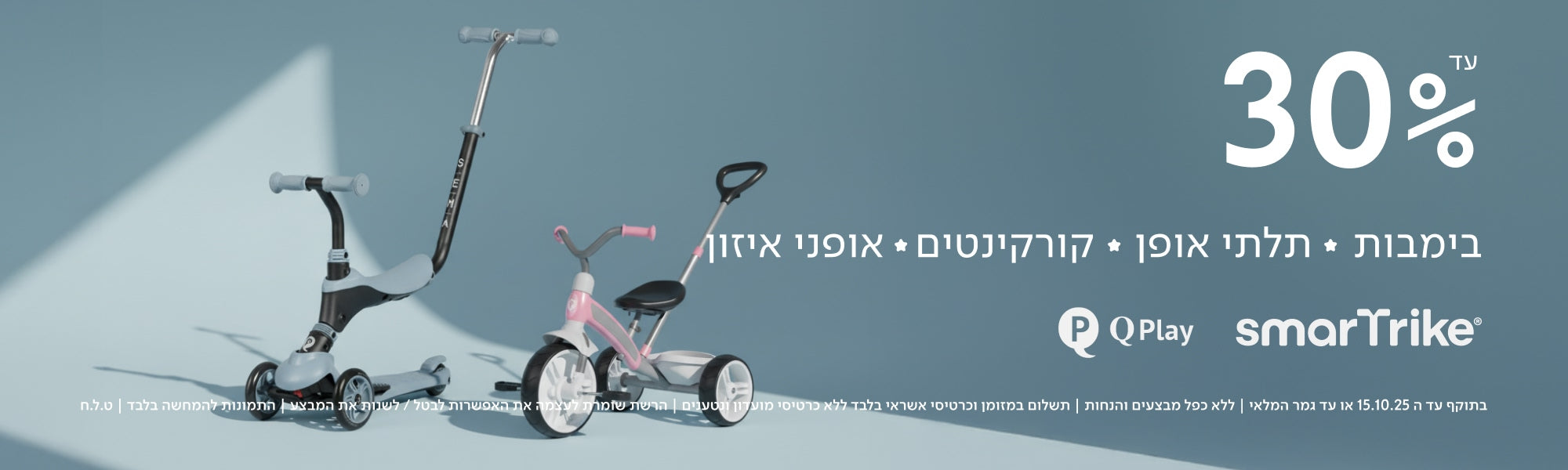 עד 30%
בימבות ✦ תלתני אופן ✦ קורקינטים ✦ אופני איזון
QPlay smarTrike
בתוקף עד ה־15.10.25 או עד גמר המלאי | ללא כפל מבצעים והנחות | תשלום במזומן וכרטיסי אשראי בלבד ללא כרטיסי מועדון ונטענים | הרשת שומרת לעצמה את האפשרות לבטל/לשנות את המבצע | התמונות להמחשה בלבד | ט.ל.ח