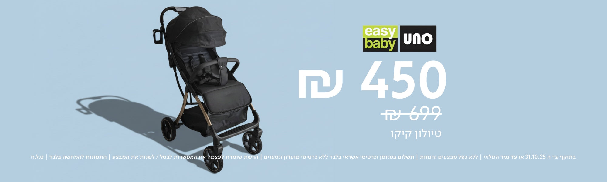 easy baby UNO
₪450  
במקום ₪699  
טיולון קיקו  
בתוקף עד ה־31.10.25 או עד גמר המלאי | ללא כפל מבצעים והנחות | תשלום במזומן וכרטיס אשראי בלבד ללא כרטיס מועדון ונטענים | הרשת שומרת לעצמה את האפשרות לבטל / לשנות את תנאות המבצע | התמונות להמחשה בלבד | ט.ל.ח