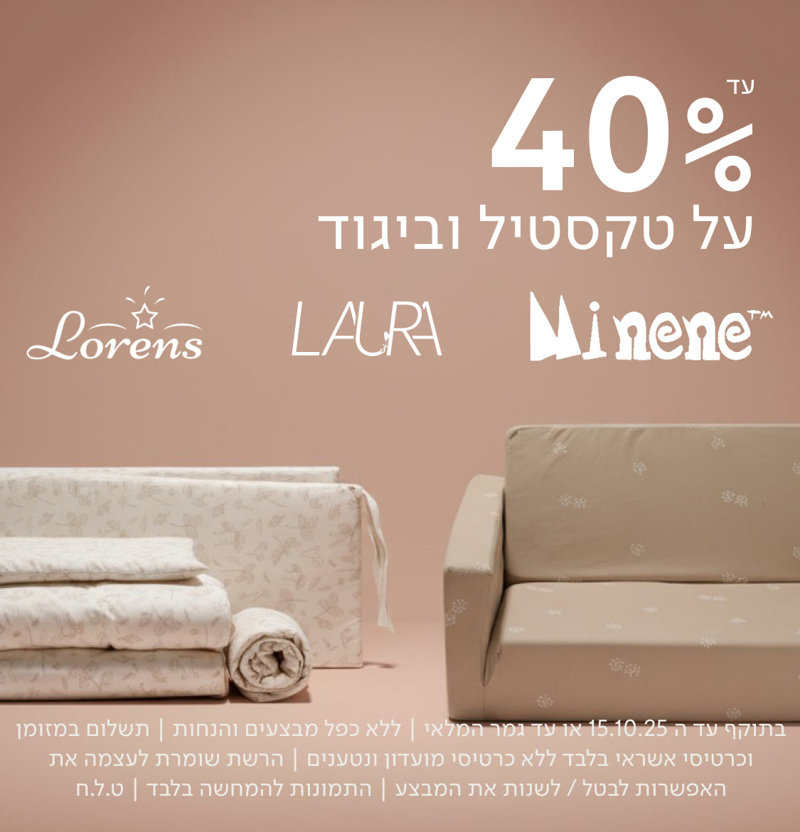 עד 40%
על טקסטיל וביגוד
Lorens LAURA Minene
בתוקף עד ה־15.10.25 או עד גמר המלאי | ללא כפל מבצעים והנחות | תשלום במזומן וכרטיסי אשראי בלבד ללא כרטיסי מועדון ונטענים | הרשת שומרת לעצמה את האפשרות לבטל / לשנות את המבצע | התמונות להמחשה בלבד | ט.ל.ח