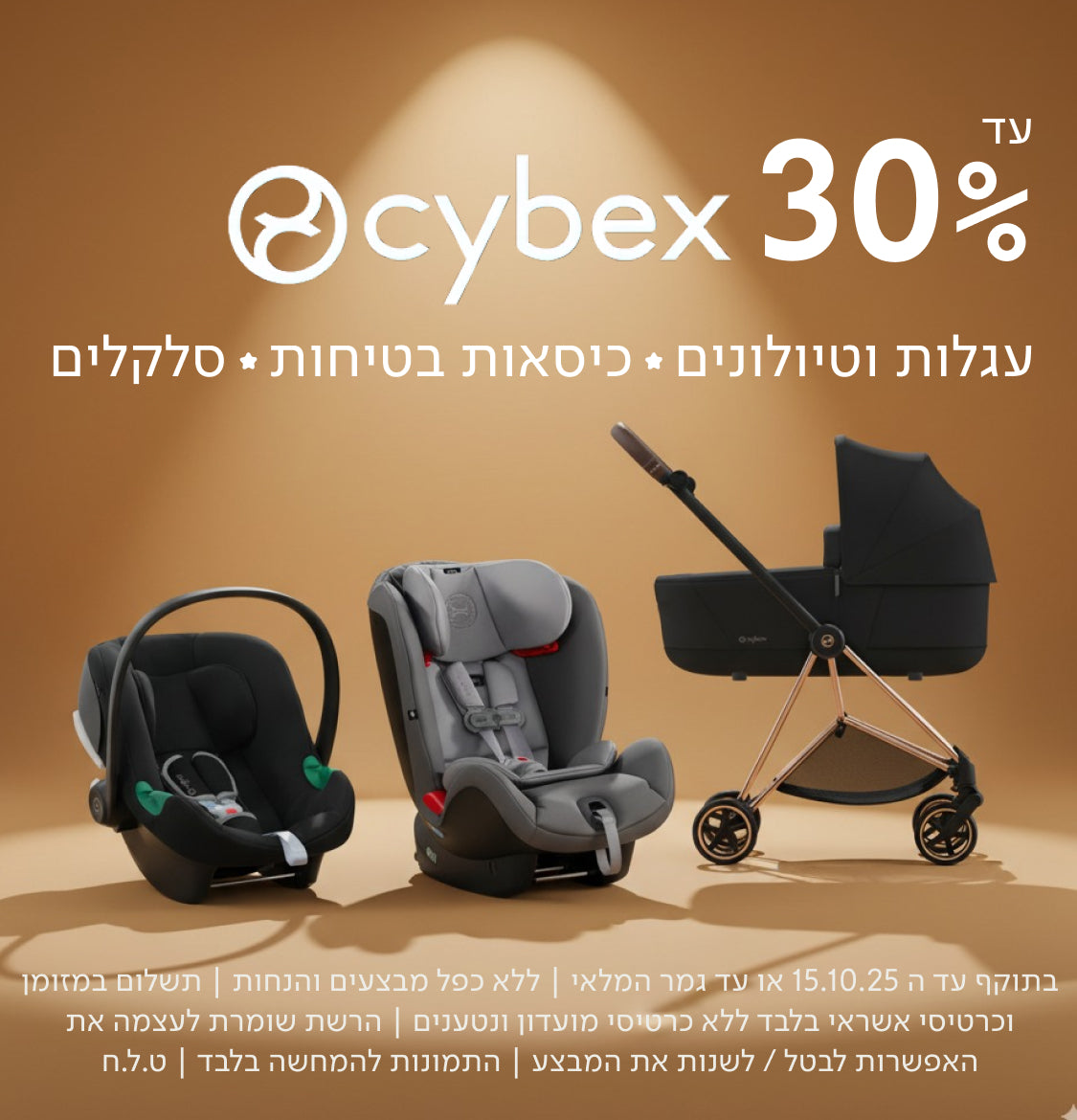 עד 30%
cybex
עגלות וטיולונים ✦ כיסאות בטיחות ✦ סלקלים
בתוקף עד ה-15.10.25 או עד גמר המלאי | ללא כפל מבצעים והנחות | תשלום במזומן וכרטיסי אשראי בלבד ללא כרטיסי מועדון ונטענים | הרשת שומרת לעצמה את האפשרות לבטל / לשנות את המבצע | התמונות להמחשה בלבד | ט.ל.ח