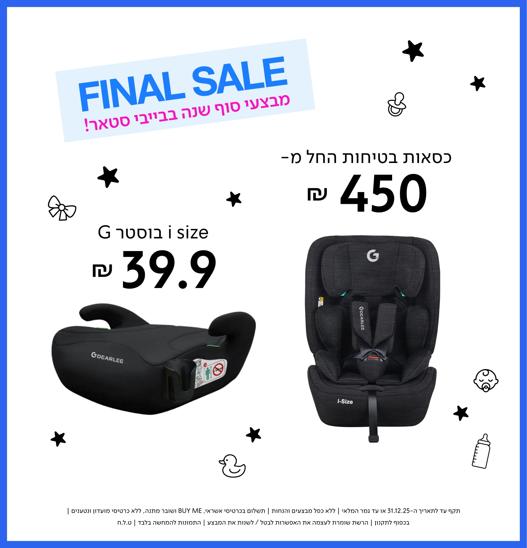 FINAL SALE
מבצעי סוף שנה בבייבי סטאר!

בוסטר G i size ₪ 39.9
כסאות בטיחות החל מ- ₪ 450

תקף עד לתאריך 31.12.25 או עד גמר המלאי | ללא כפל מבצעים והנחות | תשלום בכרטיס אשראי, BUY ME ושובר הנחה | בכפוף לתקנון | הרשת שומרת לעצמה את האפשרות לבטל/לשנות את המבצע | התמונות להמחשה בלבד | ט.ל.ח. | 