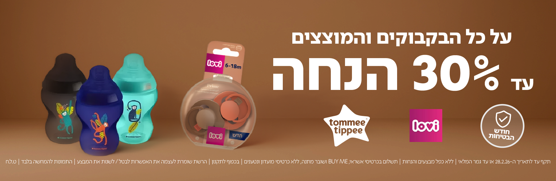 על כל הבקבוקים והמוצצים עד 30% הנחה

חודש הבטיחות | lovi | tommee tippee

תקף עד לתאריך 28.2.26 או עד גמר המלאי | ללא כפל מבצעים והנחות | תשלום בכרטיס אשראי, BUY ME ושובר מתנה, ללא כרטיסי מועדון וטעינים | בכפוף לתקנון | הרשת שומרת לעצמה את האפשרות לבטל / לשנות את המבצע | התמונות להמחשה בלבד | ט.ל.ח