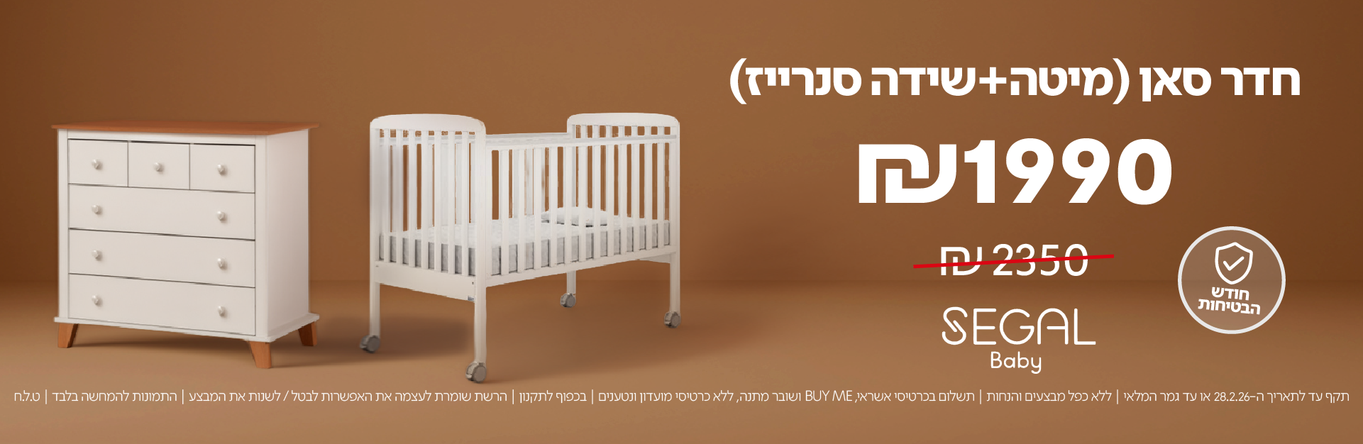 חדר סאן (מיטה+שידה סנרייז)
₪1990 במקום ₪2350
SEGAL Baby

חודש הבטיחות

תקף עד לתאריך 28.2.26 או עד גמר המלאי | ללא כפל מבצעים והנחות | תשלום בכרטיס אשראי, BUY ME ושובר מתנה, ללא כרטיסי מועדון ונטענים | בכפוף לתקנון | הרשת שומרת לעצמה את האפשרות לבטל / לשנות את המבצע | התמונות להמחשה בלבד | ט.ל.ח