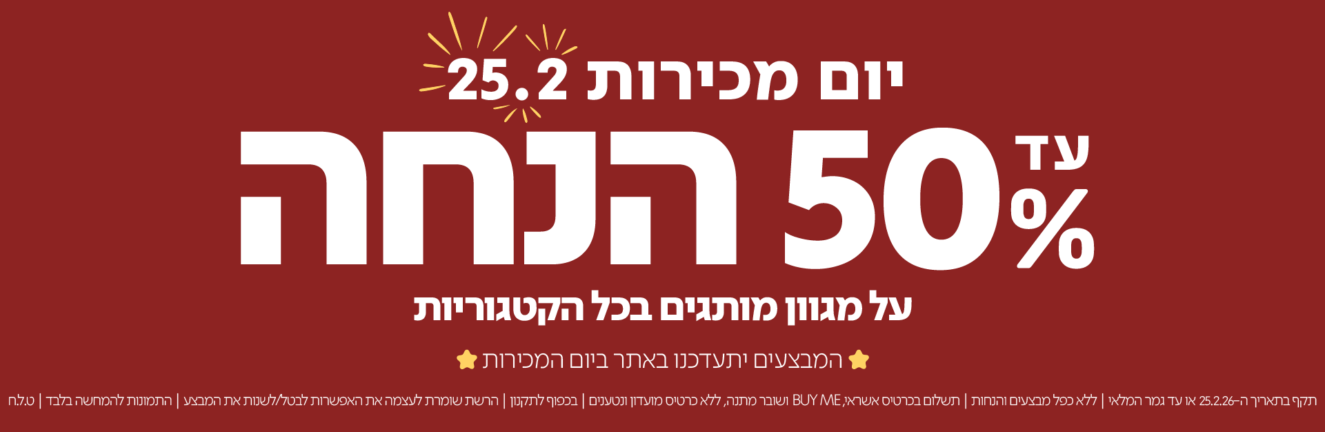 יום מכירות 25.2

עד 50% הנחה
על מגוון מותרים בכל הקטגוריות

המבצעים יתעדכנו באתר ביום המכירות

תקף בתאריך ה-25.2.26 או עד גמר המלאי | ללא כפל מבצעים והנחות | תשלום בכרטיס אשראי, BUY ME ושובר מתנה, ללא כרטיס מועדון ונטענים | בכפוף לתקנון | הרשת שומרת לעצמה את האפשרות לבטל/לשנות את המבצע | התמונות להמחשה בלבד | ט.ל.ח