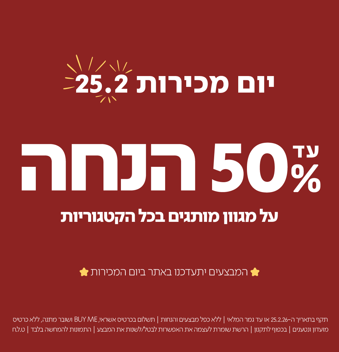 יום מכירות 25.2

עד 50% הנחה
על מגוון מותרים בכל הקטגוריות

המבצעים יתעדכנו באתר ביום המכירות

תקף בתאריך ה-25.2.26 או עד גמר המלאי | ללא כפל מבצעים והנחות | תשלום בכרטיס אשראי, BUY ME ושובר מתנה, ללא כרטיס מועדון ונטענים | בכפוף לתקנון | הרשת שומרת לעצמה את האפשרות לבטל/לשנות את המבצע | התמונות להמחשה בלבד | ט.ל.ח