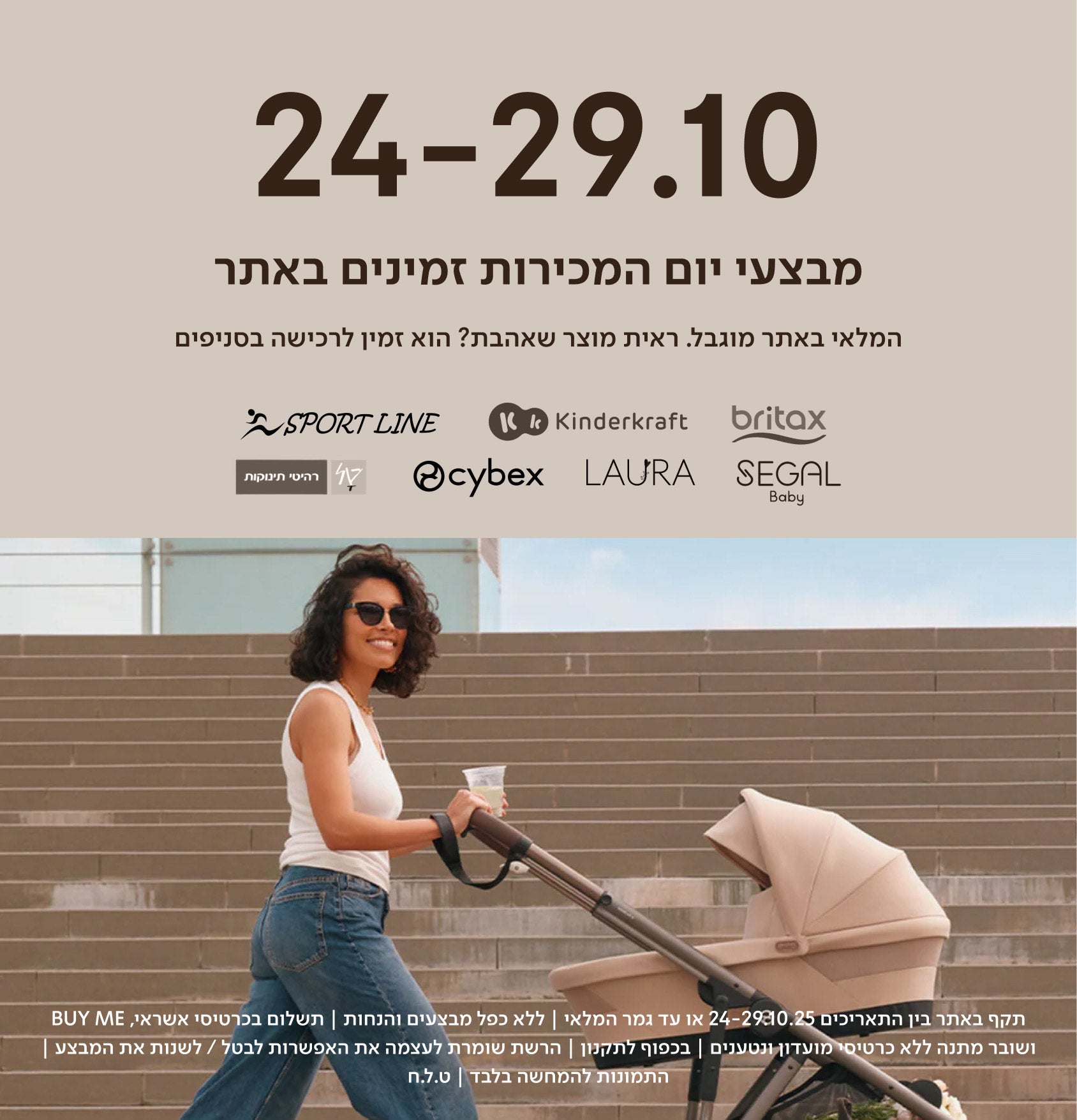 24-29.10
מבצעי יום המכירות זמינים באתר.

המלאי באתר מוגבל. ראית מוצר שאהבת? הוא זמין לרכישה בסניפים.

britax kinderkraft sport line cybex laura segal טל רהיטי תינוקות

תקף באתר בין התאריכים 24-29.10.25  או עד גמר המלאי | ללא כפל מבצעים והנחות | תשלום בכרטיסי אשראי ביימי ושומר מתנה ללא כרטיסי מועדון ונטענים | בכפוף לתקנון| הרשת שומרת לעצמה את האפשרות לבטל/לשנות את המבצע | התמונות להמחשה בלבד \ ט.ל.ח.