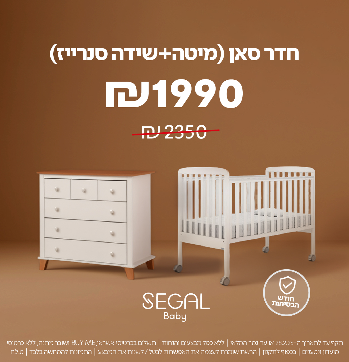 חדר סאן (מיטה+שידה סנרייז)
₪1990 במקום ₪2350
SEGAL Baby

חודש הבטיחות

תקף עד לתאריך 28.2.26 או עד גמר המלאי | ללא כפל מבצעים והנחות | תשלום בכרטיס אשראי, BUY ME ושובר מתנה, ללא כרטיסי מועדון ונטענים | בכפוף לתקנון | הרשת שומרת לעצמה את האפשרות לבטל / לשנות את המבצע | התמונות להמחשה בלבד | ט.ל.ח