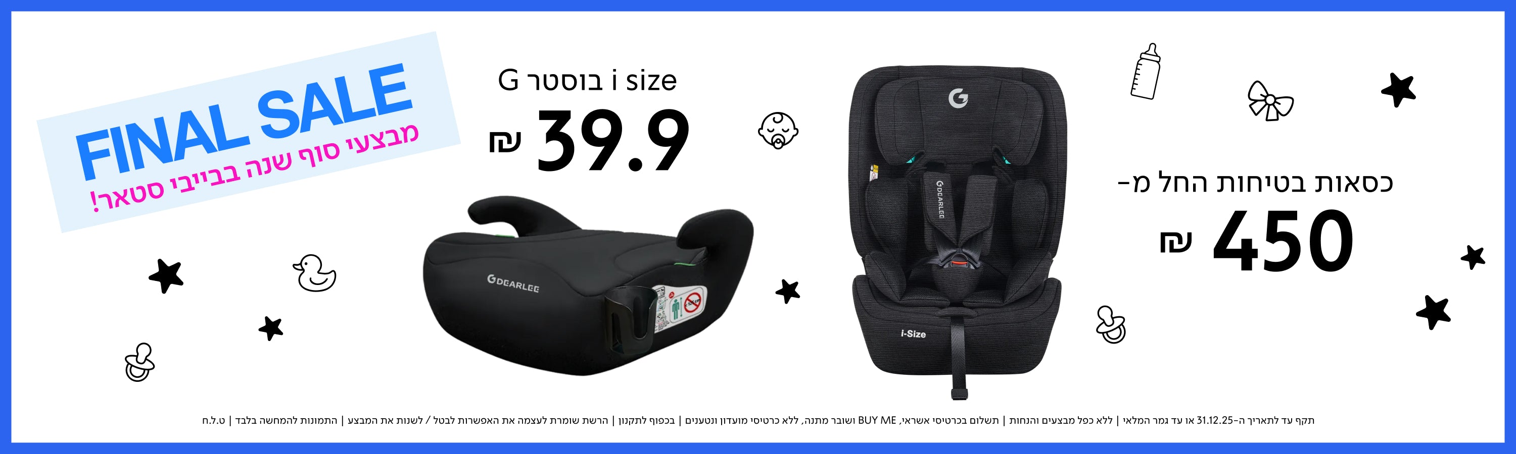 FINAL SALE
מבצעי סוף שנה בבייבי סטאר!

בוסטר G i size ₪ 39.9
כסאות בטיחות החל מ- ₪ 450

תקף עד לתאריך 31.12.25 או עד גמר המלאי | ללא כפל מבצעים והנחות | תשלום בכרטיס אשראי, BUY ME ושובר הנחה | בכפוף לתקנון | הרשת שומרת לעצמה את האפשרות לבטל/לשנות את המבצע | התמונות להמחשה בלבד | ט.ל.ח. | 