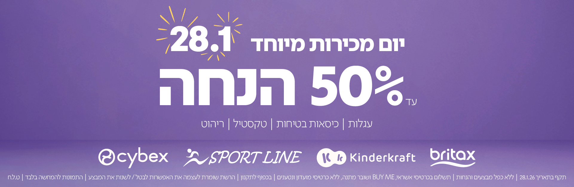 יום מכירות מיוחד 28.1 |עד 50% הנחה
עגלות | כיסאות בטיחות | טקסטיל | ריהוט
תקף בתאריך 28.1.26 | ללא כפל מבצעים והנחות | תשלום בכרטיס אשראי, BUY ME ושובר מתנה, ללא כרטיס
מועדון ונטענים | בכפוף לתקנון | הרשת שומרת לעצמה את האפשרות לבטל/לשנות את המבצע | התמונות להמחשה בלבד | ט.ל.ח