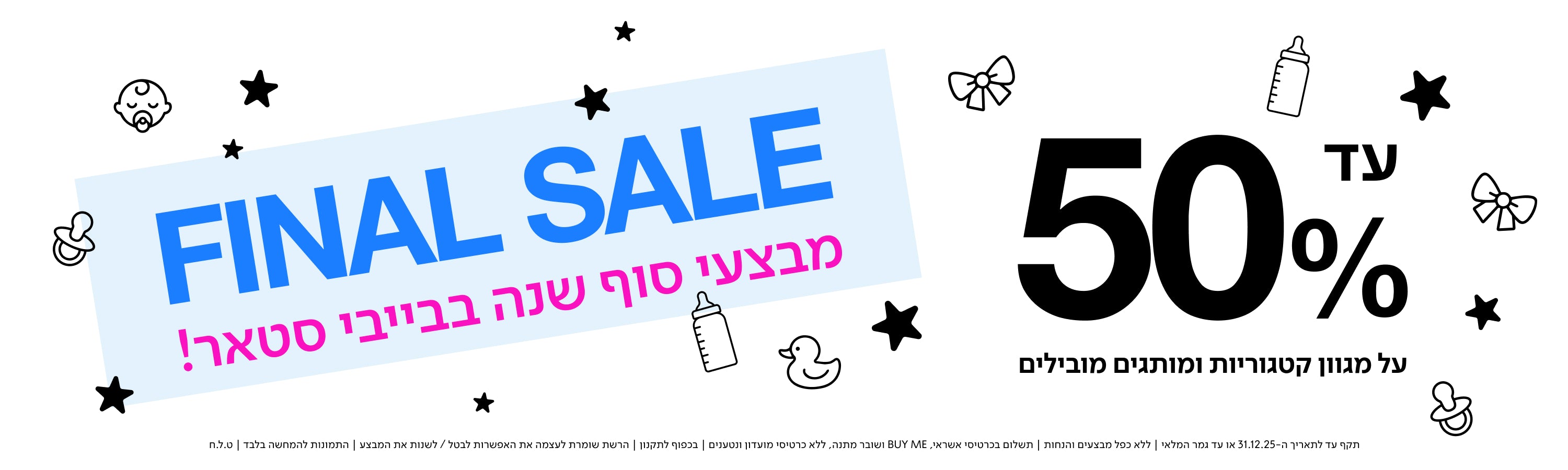 FINAL SALE
מבצעי סוף שנה בבייבי סטאר!

עד 50% על מגוון קטגוריות ומותגים מובילים.

תקף עד לתאריך 31.12.25 או עד גמר המלאי | ללא כפל מבצעים והנחות | תשלום בכרטיס אשראי, BUY ME ושובר הנחה | בכפוף לתקנון | הרשת שומרת לעצמה את האפשרות לבטל/לשנות את המבצע | התמונות להמחשה בלבד | ט.ל.ח. | 