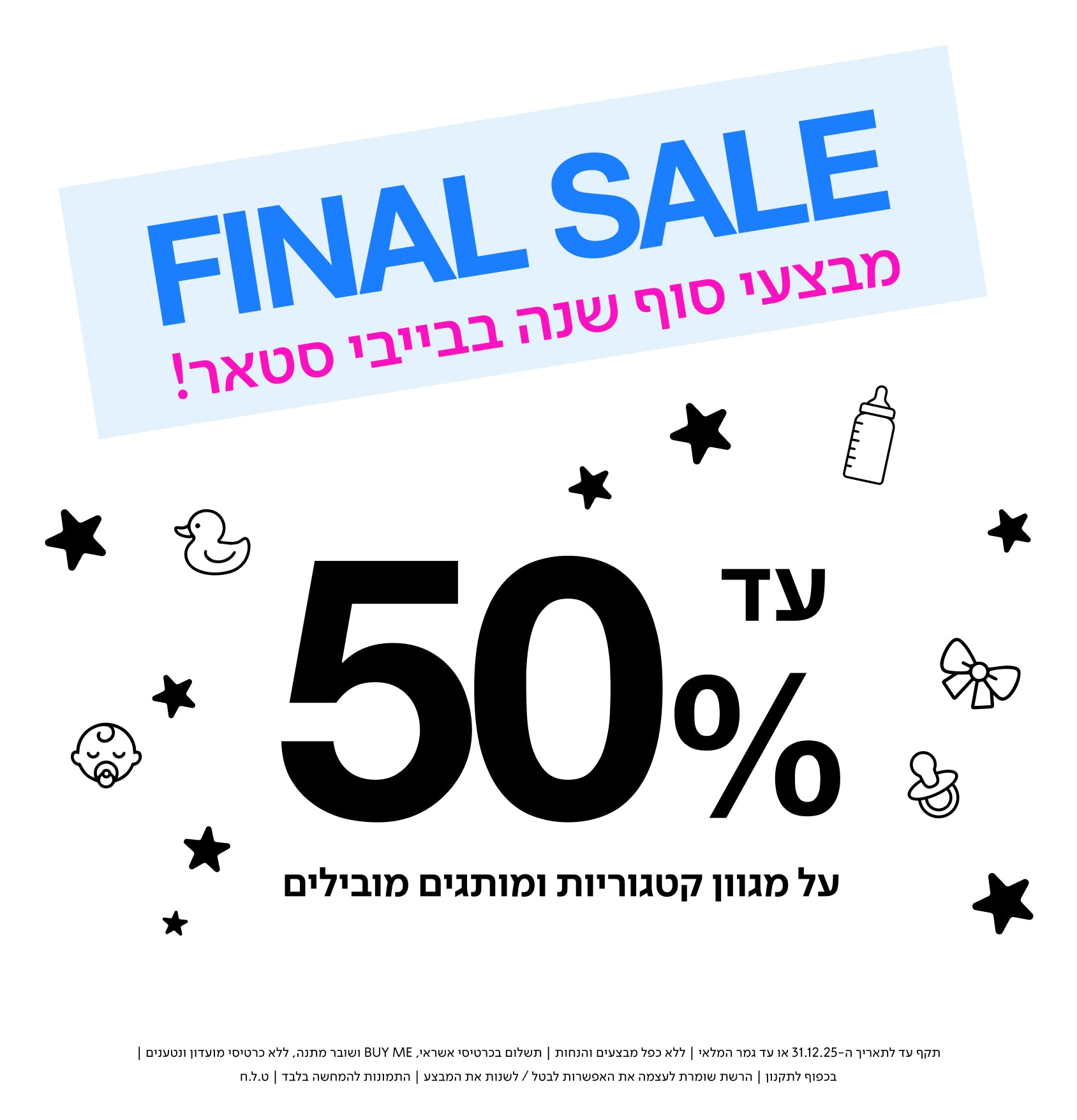 FINAL SALE
מבצעי סוף שנה בבייבי סטאר!

עד 50% על מגוון קטגוריות ומותגים מובילים.

תקף עד לתאריך 31.12.25 או עד גמר המלאי | ללא כפל מבצעים והנחות | תשלום בכרטיס אשראי, BUY ME ושובר הנחה | בכפוף לתקנון | הרשת שומרת לעצמה את האפשרות לבטל/לשנות את המבצע | התמונות להמחשה בלבד | ט.ל.ח. | 