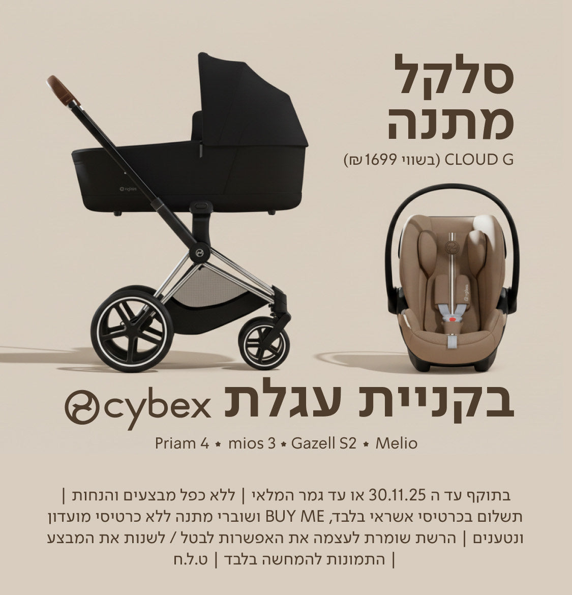 סלקל מתנה CLOUD G (בשווי 1699 ₪) בקניית עגלת cybex
Priam 4 ✦ mios 3 ✦ Gazell S2 ✦ Melio

בתוקף עד ה־30.11.25 או עד גמר המלאי | ללא כפל מבצעים והנחות| תשלום בכרטיסי אשראי בלבד, Buy ME ושוברי מתנה ללא כרטיסי מועדון ונטענים | הרשת שומרת לעצמה את האפשרות לבטל/לשנות את המבצע | התמונות להמחשה בלבד | ט.ל.ח