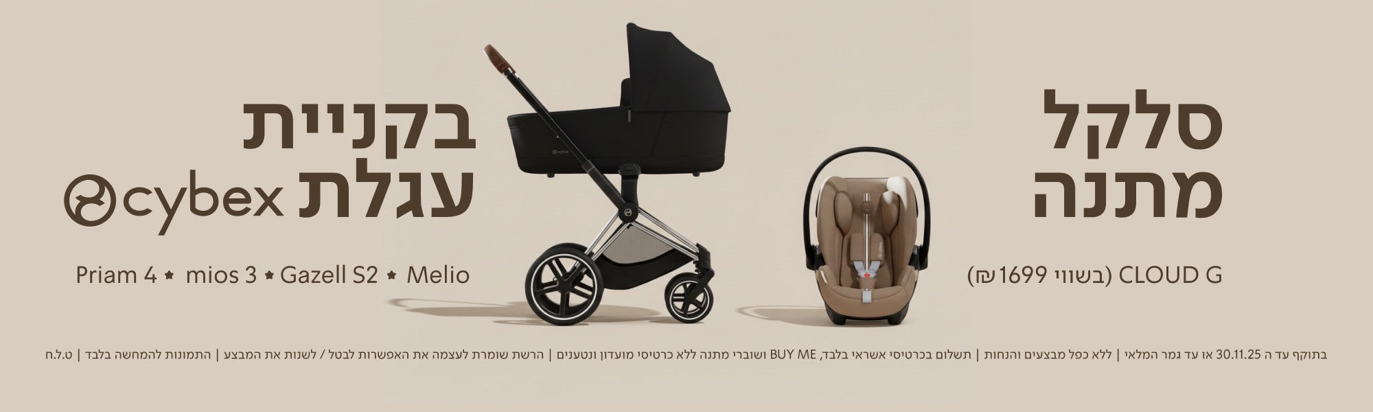 סלקל מתנה CLOUD G (בשווי 1699 ₪) בקניית עגלת cybex
Priam 4 ✦ mios 3 ✦ Gazell S2 ✦ Melio

בתוקף עד ה־30.11.25 או עד גמר המלאי | ללא כפל מבצעים והנחות| תשלום בכרטיסי אשראי בלבד, Buy ME ושוברי מתנה ללא כרטיסי מועדון ונטענים | הרשת שומרת לעצמה את האפשרות לבטל/לשנות את המבצע | התמונות להמחשה בלבד | ט.ל.ח