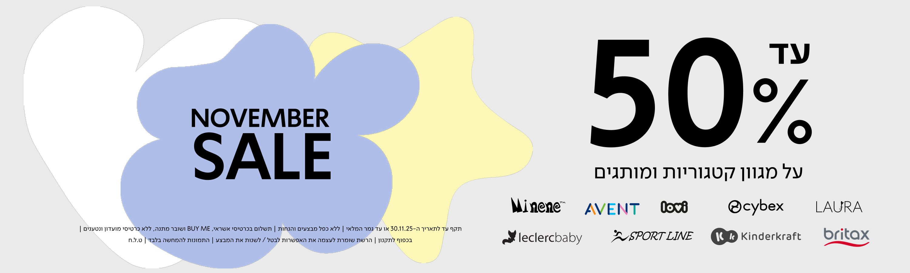 NOVEMBER SALE

עד 50% על מגוון קטגוריות ומותגים

Minene | AVENT | lovi | cybex | LAURA
leclercbaby | SPORT LINE | Kinderkraft | britax

תקף עד לתאריך ה־30.11.30 או עד גמר המלאי | ללא כפל מבצעים והנחות | תשלום בכרטיס אשראי, BUY ME ושובר מתנה, ללא כרטיסי מועדון ונטענים | בכפןף לתקנון | הרשת שומרת לעצמה את האפשרות לבטל / לשנות את המבצע | התמונות להמחשה בלבד | ט.ל.ח.