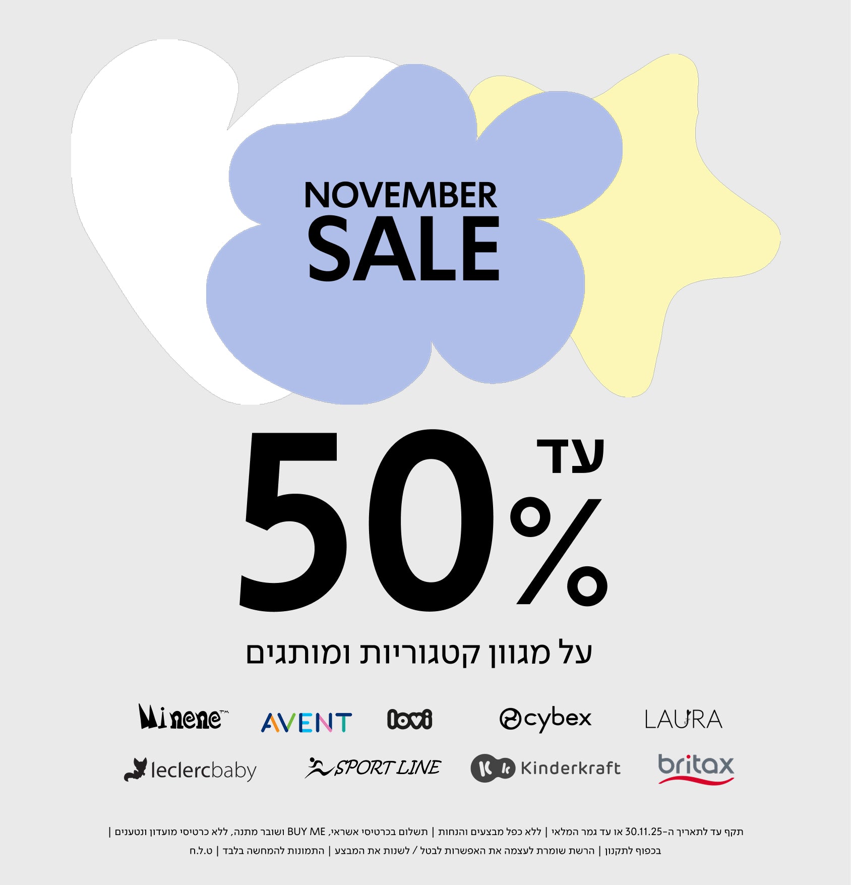NOVEMBER SALE

עד 50% על מגוון קטגוריות ומותגים

Minene | AVENT | lovi | cybex | LAURA
leclercbaby | SPORT LINE | Kinderkraft | britax

תקף עד לתאריך ה־30.11.30 או עד גמר המלאי | ללא כפל מבצעים והנחות | תשלום בכרטיס אשראי, BUY ME ושובר מתנה, ללא כרטיסי מועדון ונטענים | בכפןף לתקנון | הרשת שומרת לעצמה את האפשרות לבטל / לשנות את המבצע | התמונות להמחשה בלבד | ט.ל.ח.