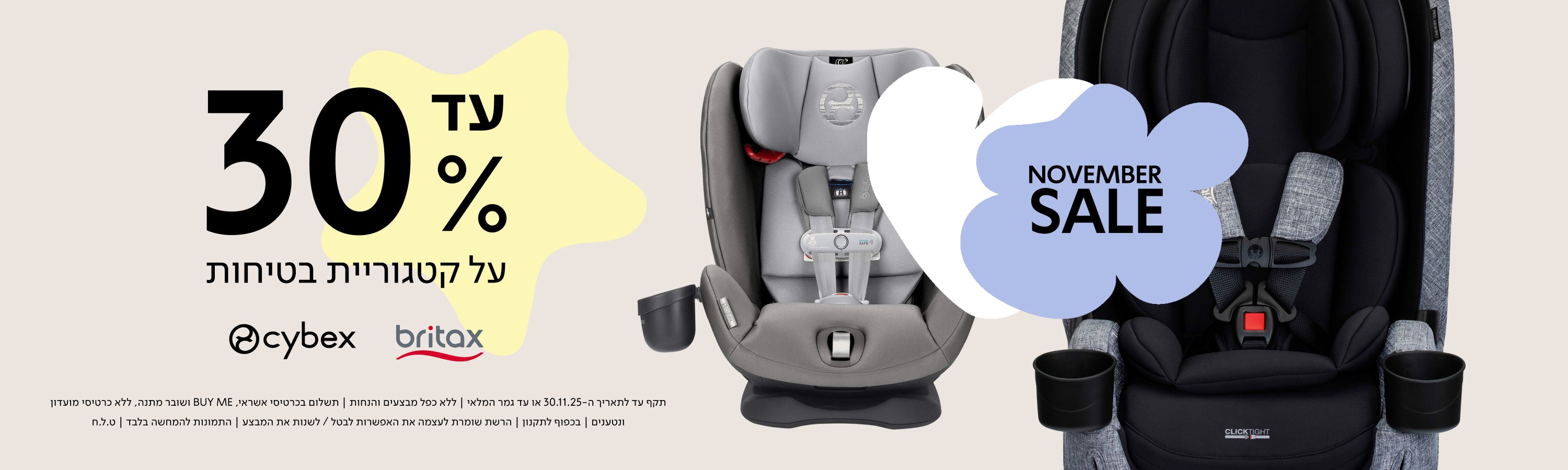 NOVEMBER SALE עד 30% על קטגוריית בטיחות cybex britax

תקף עד לתאריך ה־30.11.30 או עד גמר המלאי | ללא כפל מבצעים והנחות | תשלום בכרטיס אשראי, BUY ME ושובר מתנה, ללא כרטיסי מועדון ונטענים | בכפןף לתקנון | הרשת שומרת לעצמה את האפשרות לבטל / לשנות את המבצע | התמונות להמחשה בלבד | ט.ל.ח.
