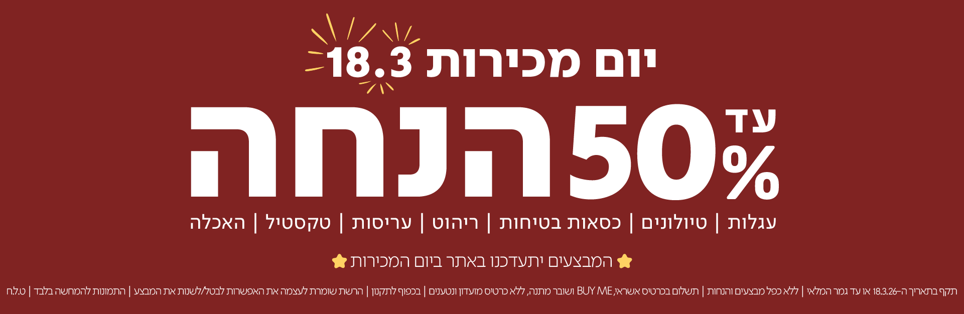 יום מכירות 18.3 עד 50% הנחה
עגלות|טיולוניםכסאות בטיחות|ריהוט|עריסות|טקסטיל|האכלה

המבצעים יתעדכנו באתר ביום המכירות

תקף בתאריך 18.3.26 או עד גמר המלאי | ללא כפל מבצעים והנחות | תשלום בכרטיסי אשראי, BUYME ושובר מתנה, ללא כרטיסי מועדון ונטענים | בכפוף לתקנון | הרשת שומרת לעצמה את האפשרות לבטל/לשנות את המבצע | התמונות להמחשה בלבד | ט.ל.ח