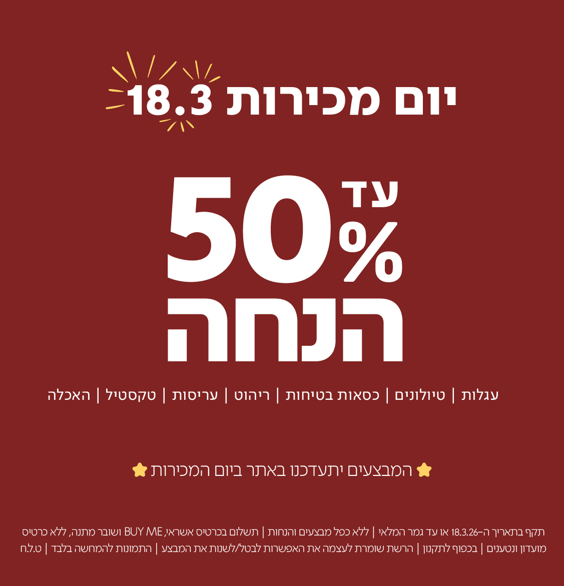 יום מכירות 18.3 עד 50% הנחה
עגלות|טיולוניםכסאות בטיחות|ריהוט|עריסות|טקסטיל|האכלה

המבצעים יתעדכנו באתר ביום המכירות

תקף בתאריך 18.3.26 או עד גמר המלאי | ללא כפל מבצעים והנחות | תשלום בכרטיסי אשראי, BUYME ושובר מתנה, ללא כרטיסי מועדון ונטענים | בכפוף לתקנון | הרשת שומרת לעצמה את האפשרות לבטל/לשנות את המבצע | התמונות להמחשה בלבד | ט.ל.ח
