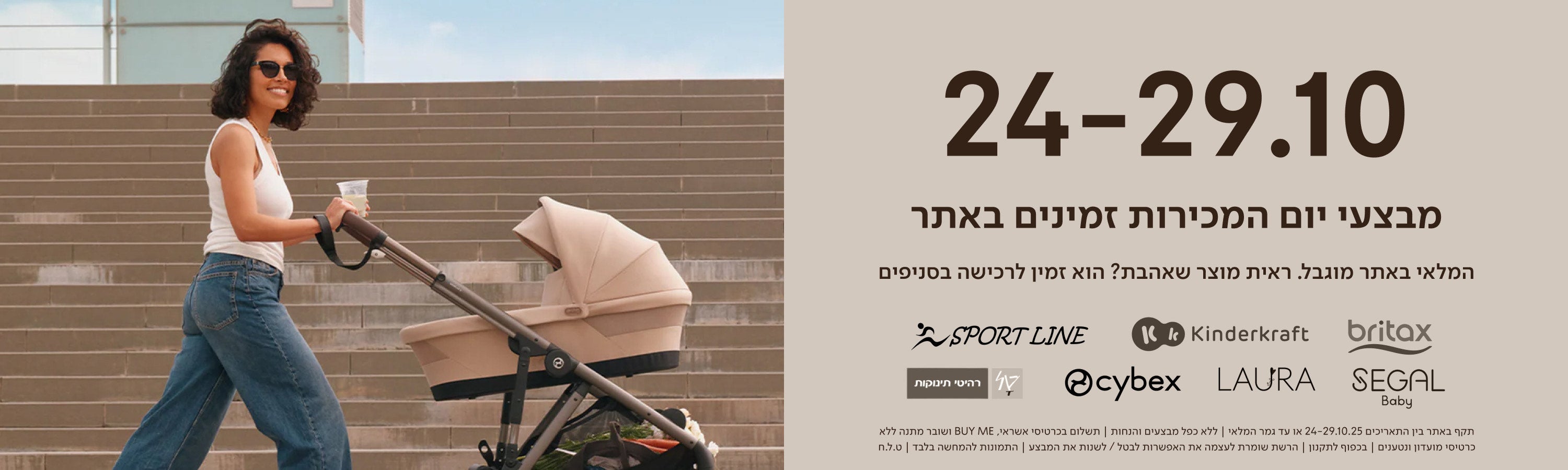 24-29.10
מבצעי יום המכירות זמינים באתר.

המלאי באתר מוגבל. ראית מוצר שאהבת? הוא זמין לרכישה בסניפים.

britax kinderkraft sport line cybex laura segal טל רהיטי תינוקות

תקף באתר בין התאריכים 24-29.10.25  או עד גמר המלאי | ללא כפל מבצעים והנחות | תשלום בכרטיסי אשראי ביימי ושומר מתנה ללא כרטיסי מועדון ונטענים | בכפוף לתקנון| הרשת שומרת לעצמה את האפשרות לבטל/לשנות את המבצע | התמונות להמחשה בלבד \ ט.ל.ח.